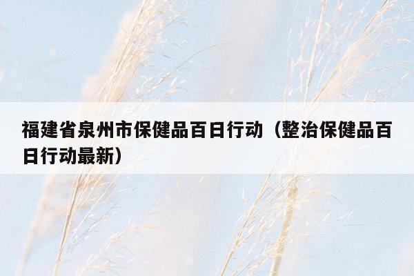 福建省泉州市保健品百日行动（整治保健品百日行动最新）