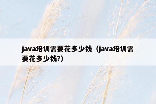 java培训需要花多少钱（java培训需要花多少钱?）