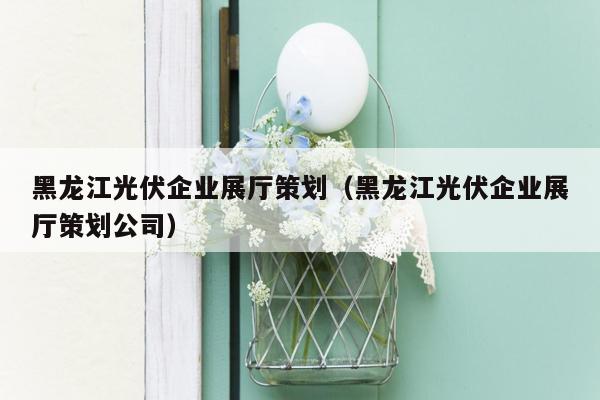 黑龙江光伏企业展厅策划（黑龙江光伏企业展厅策划公司）