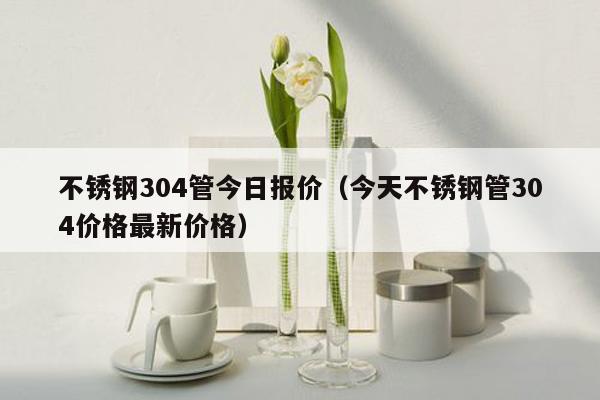 不锈钢304管今日报价（今天不锈钢管304价格最新价格）