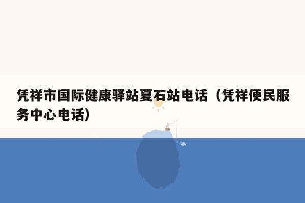 凭祥市国际健康驿站夏石站电话（凭祥便民服务中心电话）