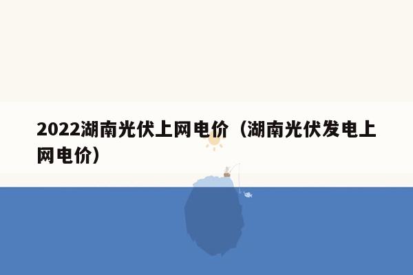 2022湖南光伏上网电价（湖南光伏发电上网电价）