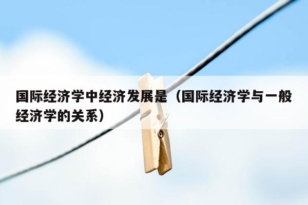 国际经济学中经济发展是（国际经济学与一般经济学的关系）