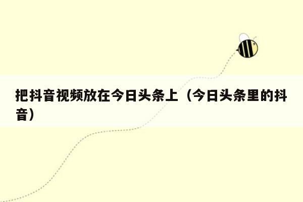 把抖音视频放在今日头条上（今日头条里的抖音）