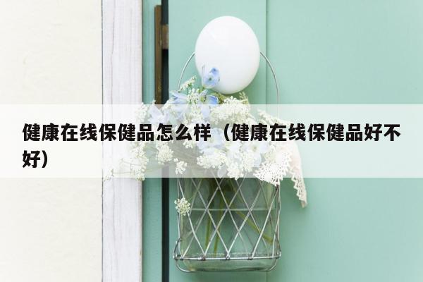 健康在线保健品怎么样（健康在线保健品好不好）