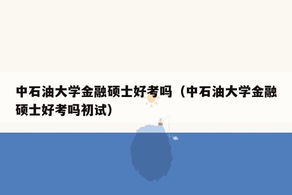 中石油大学金融硕士好考吗（中石油大学金融硕士好考吗初试）