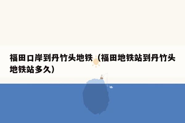 福田口岸到丹竹头地铁（福田地铁站到丹竹头地铁站多久）