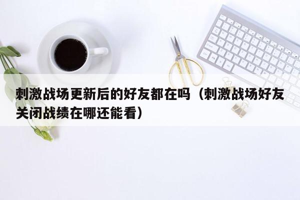 刺激战场更新后的好友都在吗（刺激战场好友关闭战绩在哪还能看）