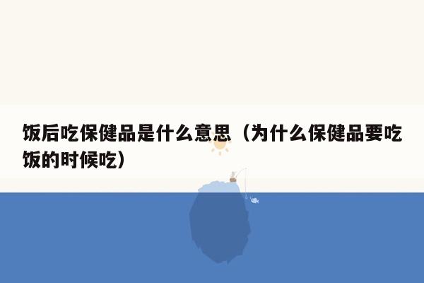 饭后吃保健品是什么意思（为什么保健品要吃饭的时候吃）