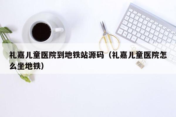 礼嘉儿童医院到地铁站源码（礼嘉儿童医院怎么坐地铁）