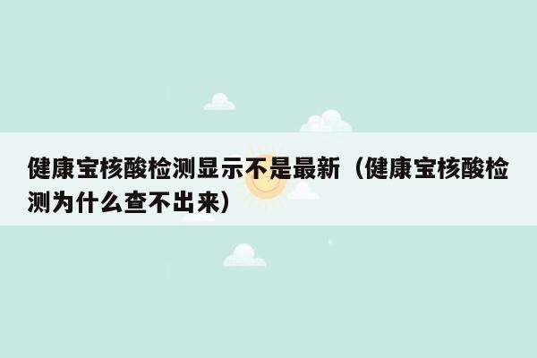 健康宝核酸检测显示不是最新（健康宝核酸检测为什么查不出来）