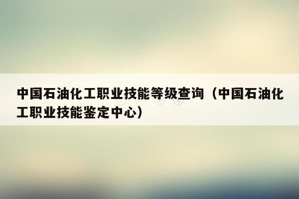 中国石油化工职业技能等级查询（中国石油化工职业技能鉴定中心）