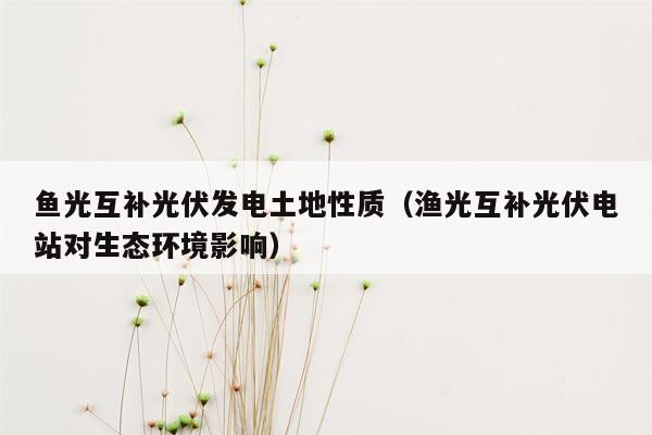 鱼光互补光伏发电土地性质（渔光互补光伏电站对生态环境影响）