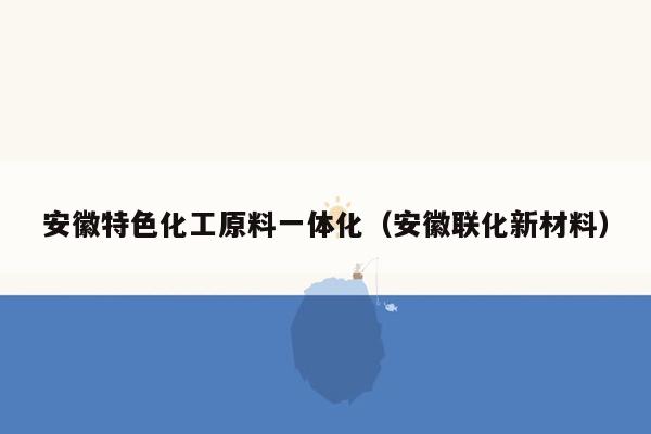 安徽特色化工原料一体化（安徽联化新材料）