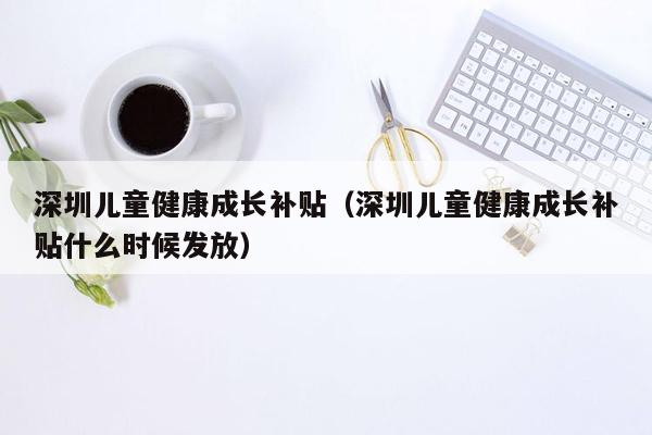 深圳儿童健康成长补贴（深圳儿童健康成长补贴什么时候发放）