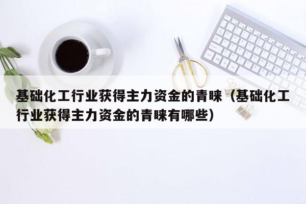 基础化工行业获得主力资金的青睐（基础化工行业获得主力资金的青睐有哪些）