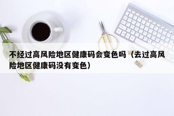 不经过高风险地区健康码会变色吗（去过高风险地区健康码没有变色）