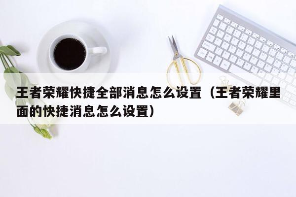 王者荣耀快捷全部消息怎么设置（王者荣耀里面的快捷消息怎么设置）