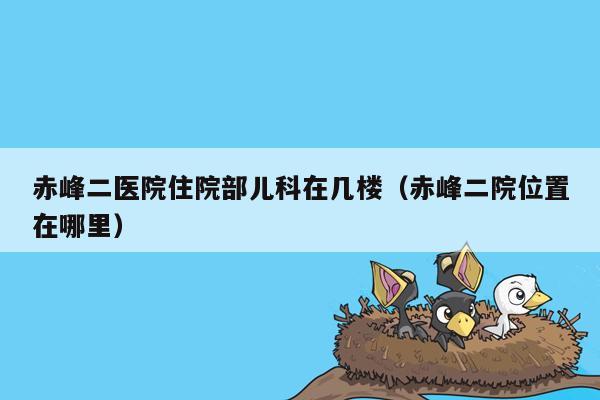 赤峰二医院住院部儿科在几楼（赤峰二院位置在哪里）