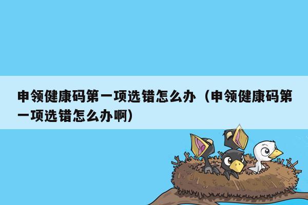 申领健康码第一项选错怎么办（申领健康码第一项选错怎么办啊）