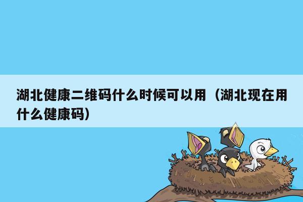 湖北健康二维码什么时候可以用（湖北现在用什么健康码）