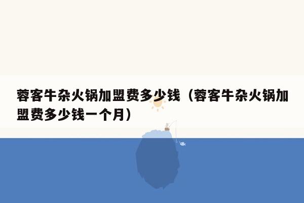 蓉客牛杂火锅加盟费多少钱（蓉客牛杂火锅加盟费多少钱一个月）