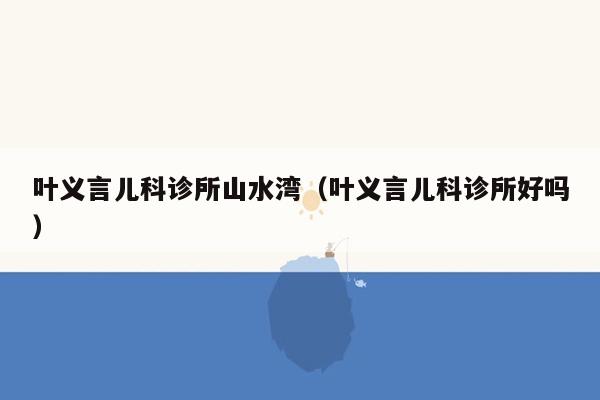 叶义言儿科诊所山水湾（叶义言儿科诊所好吗）