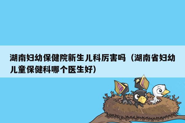 湖南妇幼保健院新生儿科厉害吗（湖南省妇幼儿童保健科哪个医生好）