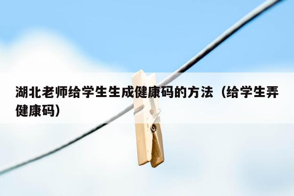 湖北老师给学生生成健康码的方法（给学生弄健康码）