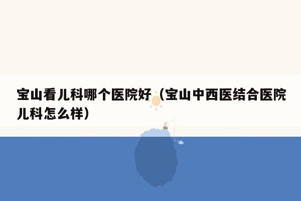 宝山看儿科哪个医院好（宝山中西医结合医院儿科怎么样）