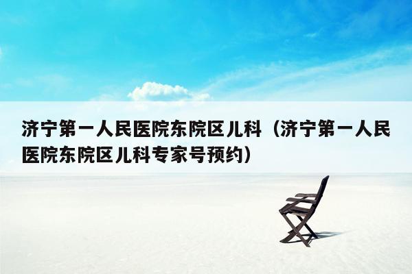 济宁第一人民医院东院区儿科（济宁第一人民医院东院区儿科专家号预约）